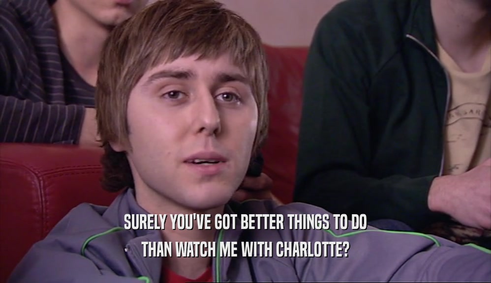 SURELY YOU'VE GOT BETTER THINGS TO DO THAN WATCH ME WITH CHARLOTTE? 