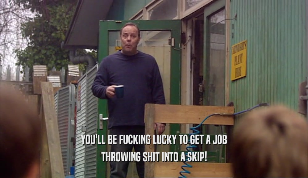 YOU'LL BE FUCKING LUCKY TO GET A JOB THROWING SHIT INTO A SKIP! 