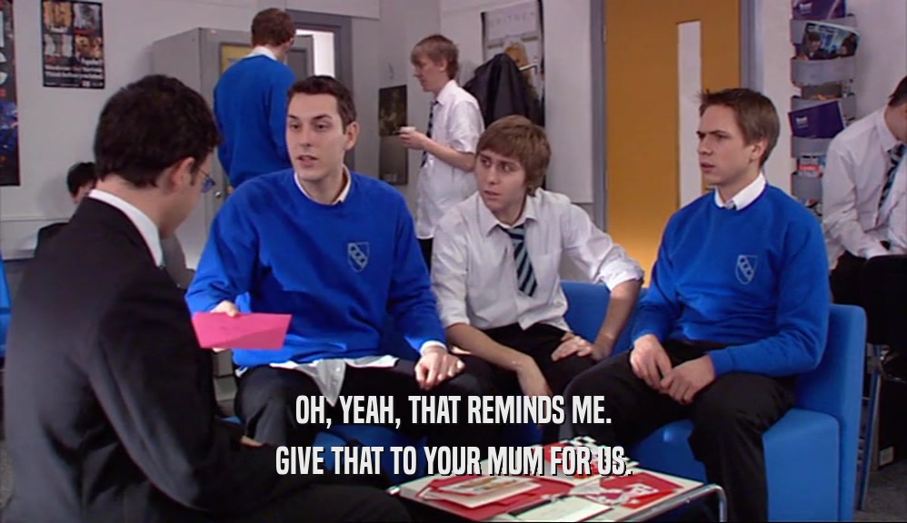 OH, YEAH, THAT REMINDS ME. GIVE THAT TO YOUR MUM FOR US. 