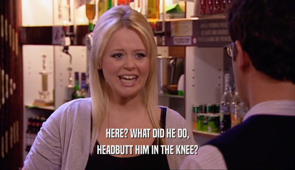 HERE? WHAT DID HE DO, HEADBUTT HIM IN THE KNEE? 