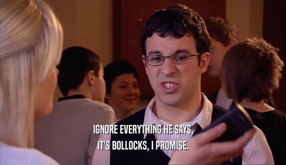 IGNORE EVERYTHING HE SAYS, IT'S BOLLOCKS, I PROMISE. 