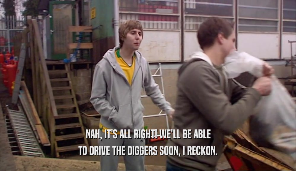 NAH, IT'S ALL RIGHT! WE'LL BE ABLE TO DRIVE THE DIGGERS SOON, I RECKON. 