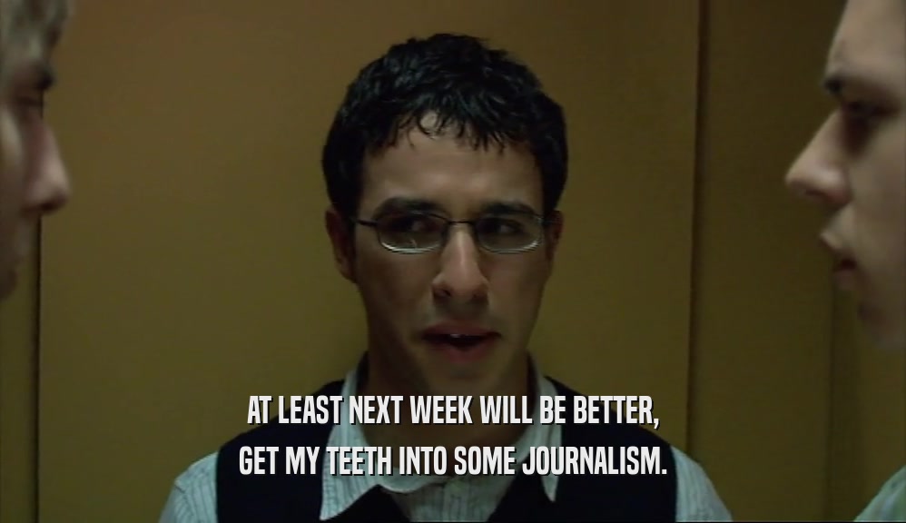 AT LEAST NEXT WEEK WILL BE BETTER, GET MY TEETH INTO SOME JOURNALISM. 
