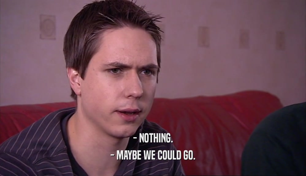 - NOTHING. - MAYBE WE COULD GO. 