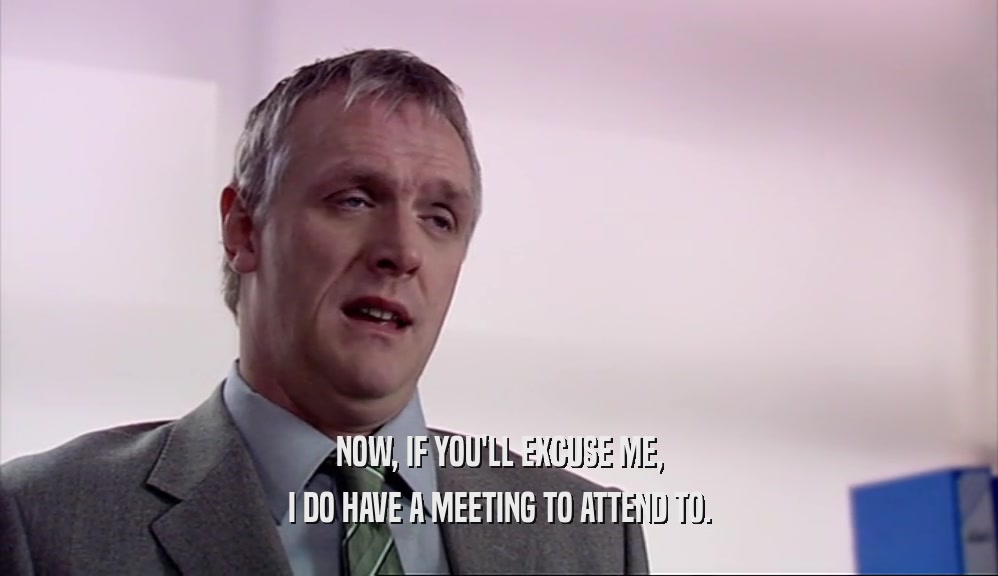 NOW, IF YOU'LL EXCUSE ME, I DO HAVE A MEETING TO ATTEND TO. 