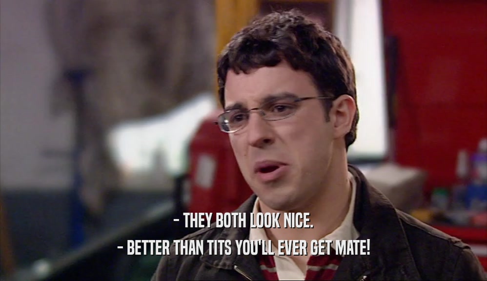 - THEY BOTH LOOK NICE. - BETTER THAN TITS YOU'LL EVER GET MATE! 