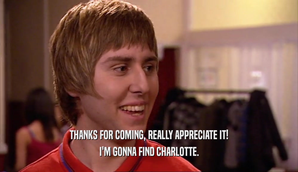THANKS FOR COMING, REALLY APPRECIATE IT! I'M GONNA FIND CHARLOTTE. 