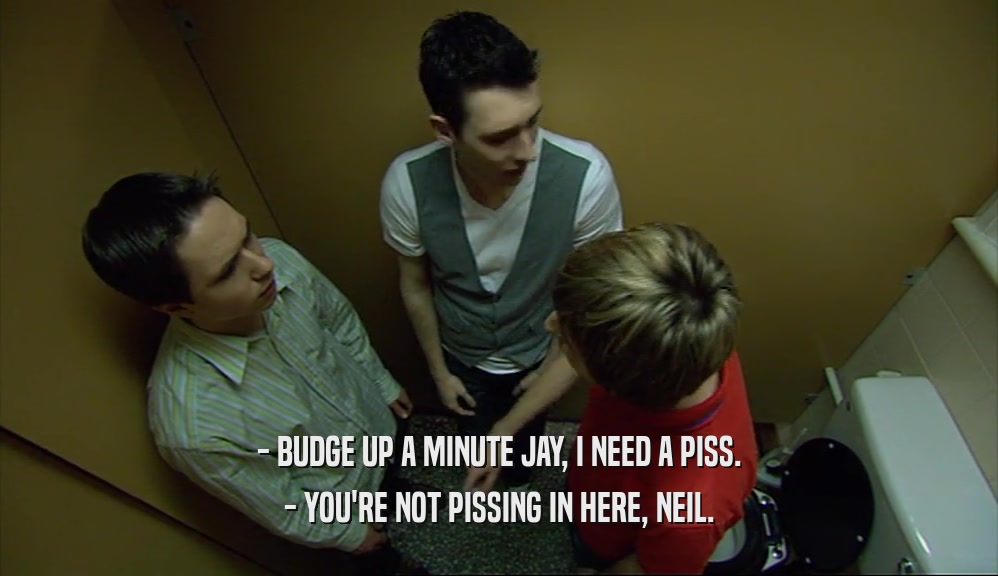 - BUDGE UP A MINUTE JAY, I NEED A PISS.
 - YOU'RE NOT PISSING IN HERE, NEIL.
 