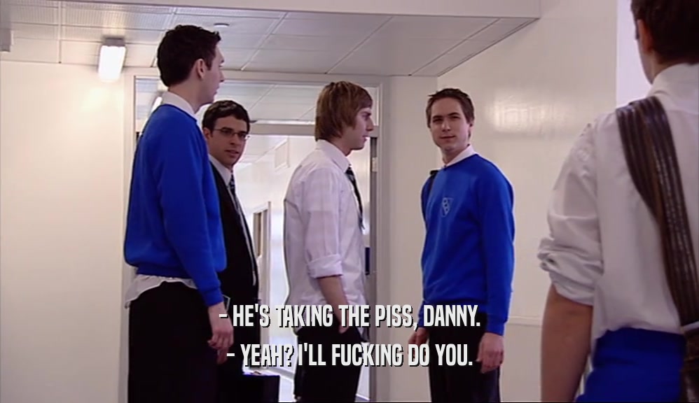 - HE'S TAKING THE PISS, DANNY.
 - YEAH? I'LL FUCKING DO YOU.
 