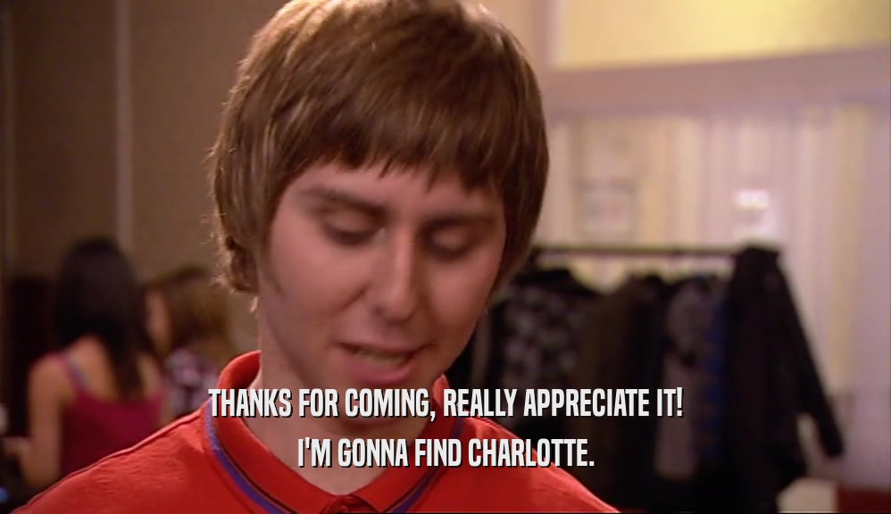 THANKS FOR COMING, REALLY APPRECIATE IT! I'M GONNA FIND CHARLOTTE. 