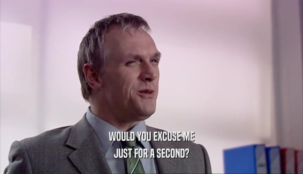WOULD YOU EXCUSE ME JUST FOR A SECOND? 