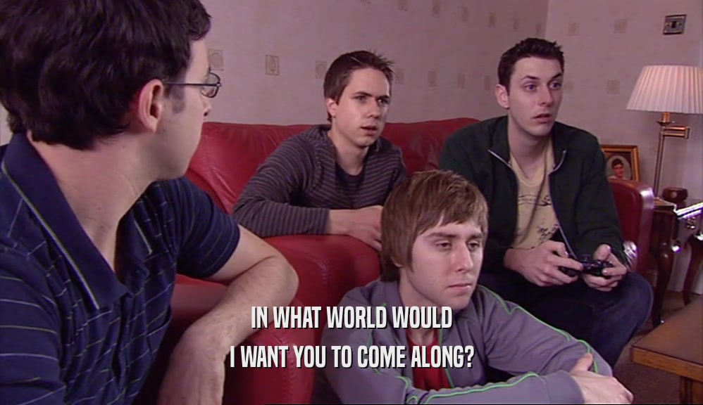 IN WHAT WORLD WOULD I WANT YOU TO COME ALONG? 