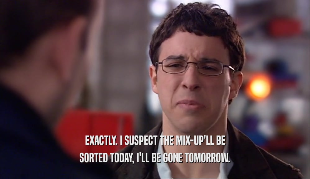 EXACTLY. I SUSPECT THE MIX-UP'LL BE SORTED TODAY, I'LL BE GONE TOMORROW. 