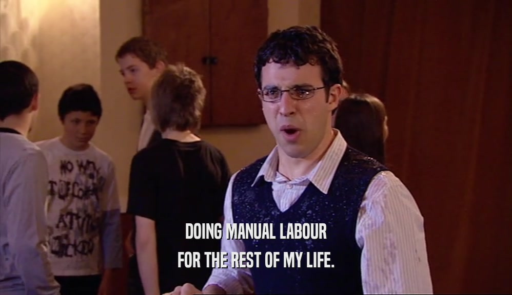 DOING MANUAL LABOUR FOR THE REST OF MY LIFE. 
