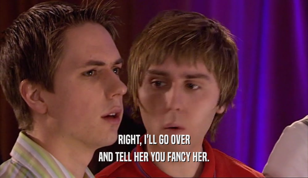 RIGHT, I'LL GO OVER AND TELL HER YOU FANCY HER. 