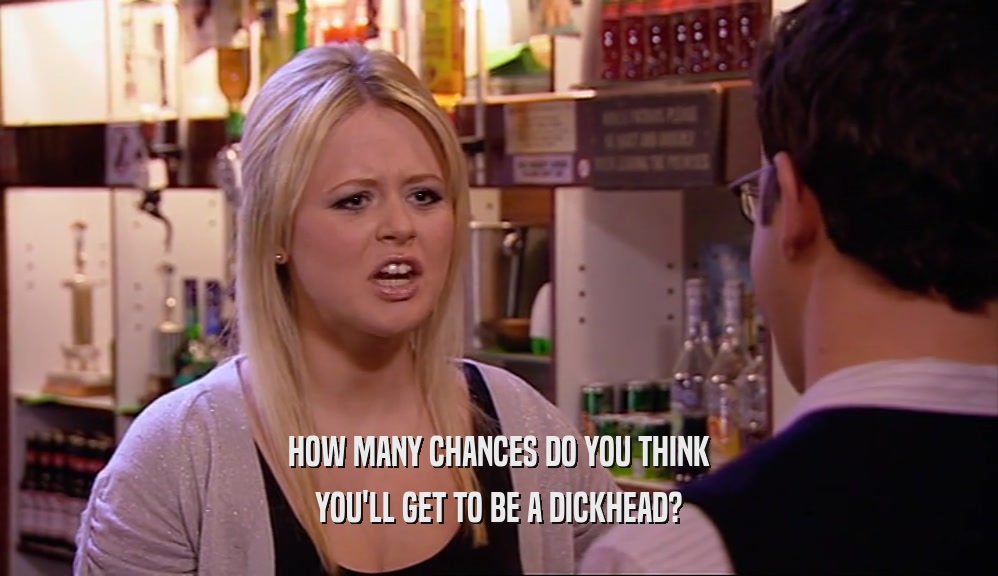 HOW MANY CHANCES DO YOU THINK YOU'LL GET TO BE A DICKHEAD? 