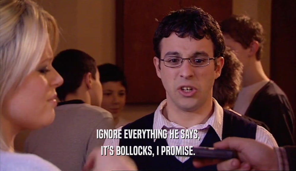 IGNORE EVERYTHING HE SAYS, IT'S BOLLOCKS, I PROMISE. 