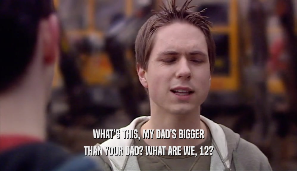 WHAT'S THIS, MY DAD'S BIGGER THAN YOUR DAD? WHAT ARE WE, 12? 