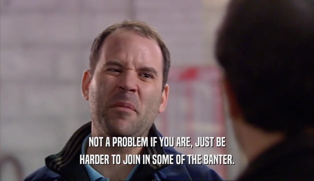 NOT A PROBLEM IF YOU ARE, JUST BE HARDER TO JOIN IN SOME OF THE BANTER. 