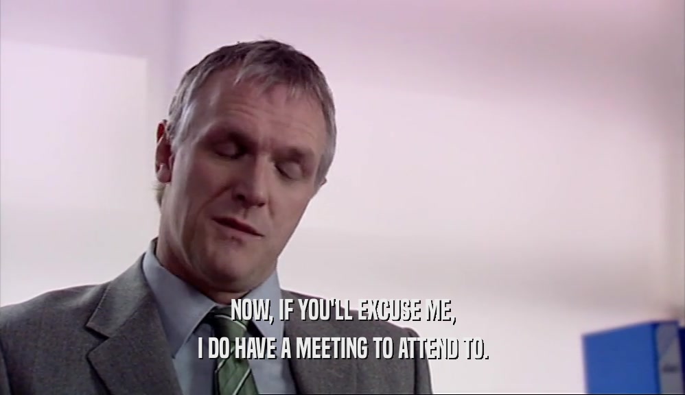NOW, IF YOU'LL EXCUSE ME, I DO HAVE A MEETING TO ATTEND TO. 