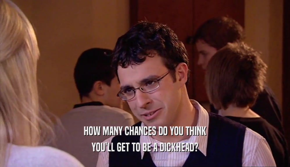 HOW MANY CHANCES DO YOU THINK YOU'LL GET TO BE A DICKHEAD? 