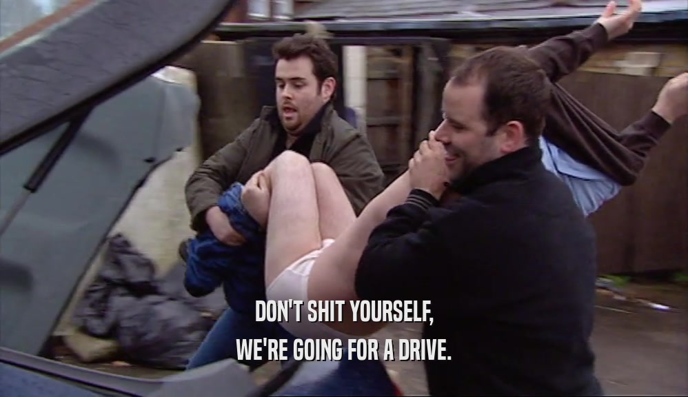 DON'T SHIT YOURSELF, WE'RE GOING FOR A DRIVE. 