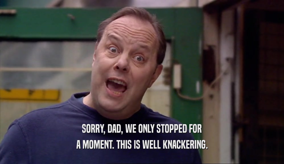 SORRY, DAD, WE ONLY STOPPED FOR A MOMENT. THIS IS WELL KNACKERING. 