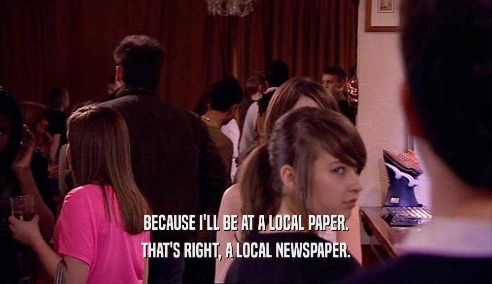 BECAUSE I'LL BE AT A LOCAL PAPER. THAT'S RIGHT, A LOCAL NEWSPAPER. 