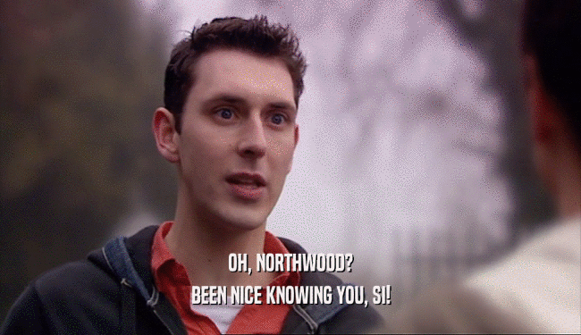 OH, NORTHWOOD? BEEN NICE KNOWING YOU, SI! 