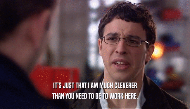 IT'S JUST THAT I AM MUCH CLEVERER THAN YOU NEED TO BE TO WORK HERE. 