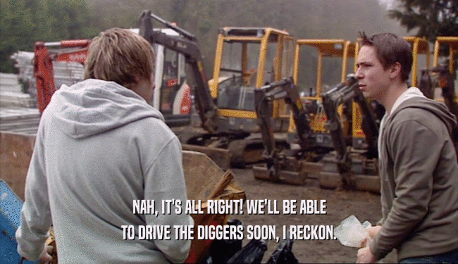 NAH, IT'S ALL RIGHT! WE'LL BE ABLE
 TO DRIVE THE DIGGERS SOON, I RECKON.
 
