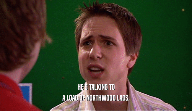 HE'S TALKING TO A LOAD OF NORTHWOOD LADS. 