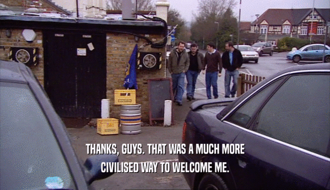 THANKS, GUYS. THAT WAS A MUCH MORE CIVILISED WAY TO WELCOME ME. 