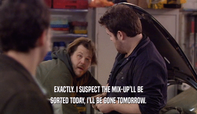 EXACTLY. I SUSPECT THE MIX-UP'LL BE SORTED TODAY, I'LL BE GONE TOMORROW. 