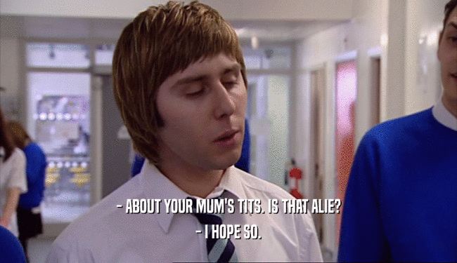 - ABOUT YOUR MUM'S TITS. IS THAT ALIE?
 - I HOPE SO.
 