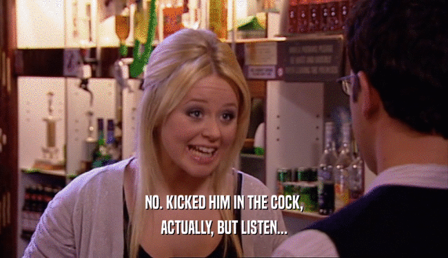 NO. KICKED HIM IN THE COCK, ACTUALLY, BUT LISTEN... 