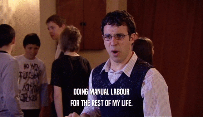 DOING MANUAL LABOUR FOR THE REST OF MY LIFE. 