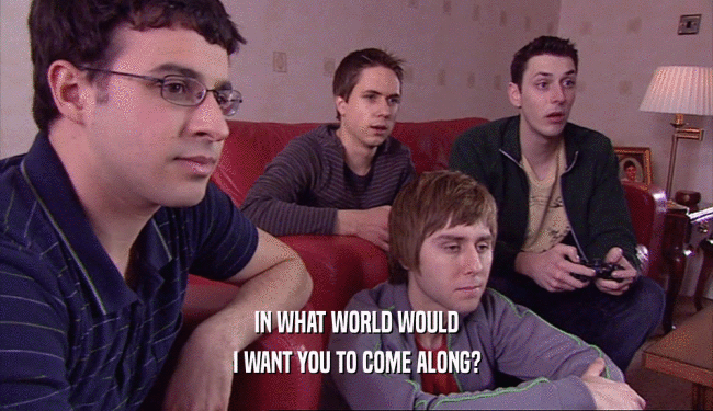 IN WHAT WORLD WOULD I WANT YOU TO COME ALONG? 