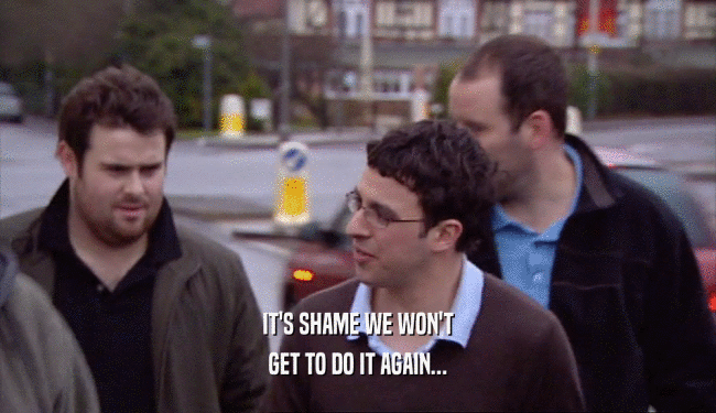 IT'S SHAME WE WON'T GET TO DO IT AGAIN... 
