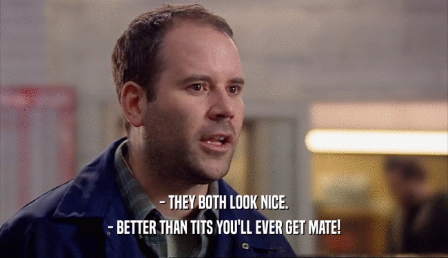 - THEY BOTH LOOK NICE. - BETTER THAN TITS YOU'LL EVER GET MATE! 