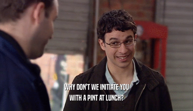 WHY DON'T WE INITIATE YOU WITH A PINT AT LUNCH? 