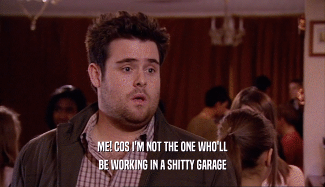 ME! COS I'M NOT THE ONE WHO'LL BE WORKING IN A SHITTY GARAGE 