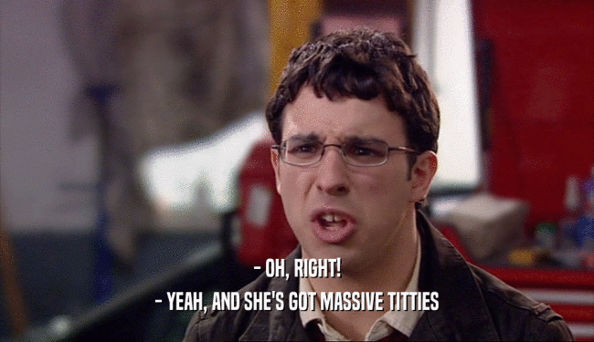 - OH, RIGHT! - YEAH, AND SHE'S GOT MASSIVE TITTIES 