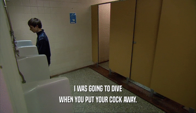 I WAS GOING TO DIVE
 WHEN YOU PUT YOUR COCK AWAY.
 