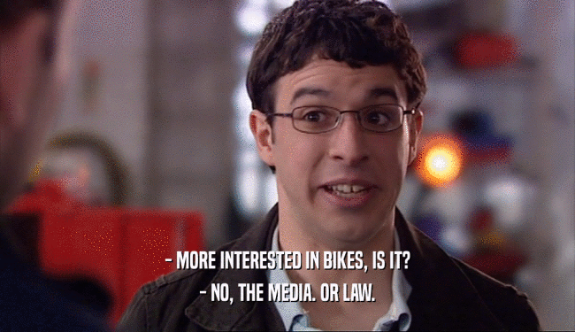 - MORE INTERESTED IN BIKES, IS IT? - NO, THE MEDIA. OR LAW. 