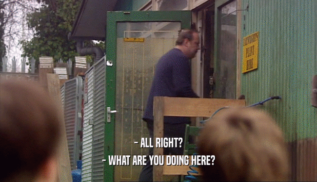 - ALL RIGHT? - WHAT ARE YOU DOING HERE? 
