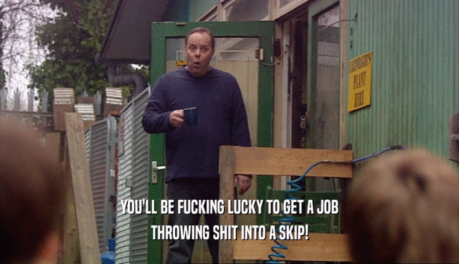 YOU'LL BE FUCKING LUCKY TO GET A JOB THROWING SHIT INTO A SKIP! 