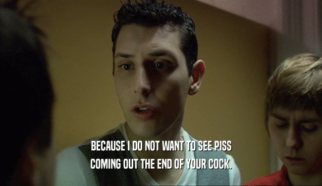 BECAUSE I DO NOT WANT TO SEE PISS
 COMING OUT THE END OF YOUR COCK.
 