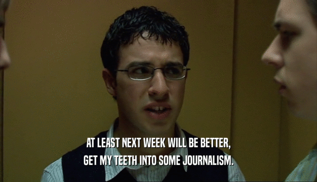 AT LEAST NEXT WEEK WILL BE BETTER,
 GET MY TEETH INTO SOME JOURNALISM.
 