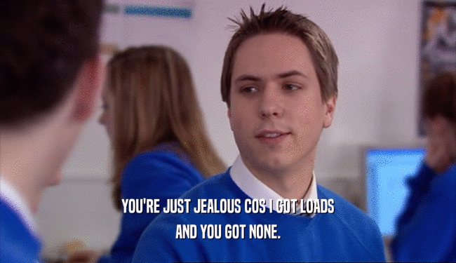 YOU'RE JUST JEALOUS COS I GOT LOADS AND YOU GOT NONE. 